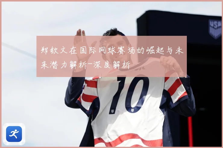 郑钦文在国际网球赛场的崛起与未来潜力解析-深度解析