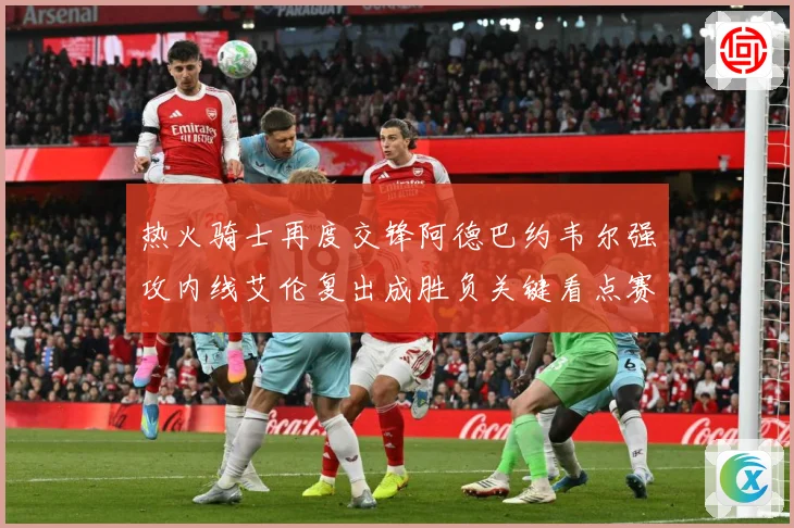 热火骑士再度交锋阿德巴约韦尔强攻内线艾伦复出成胜负关键看点赛场复盘-深度解析