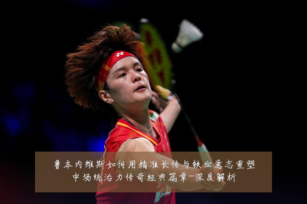 鲁本内维斯如何用精准长传与铁血意志重塑中场统治力传奇经典篇章-深度解析